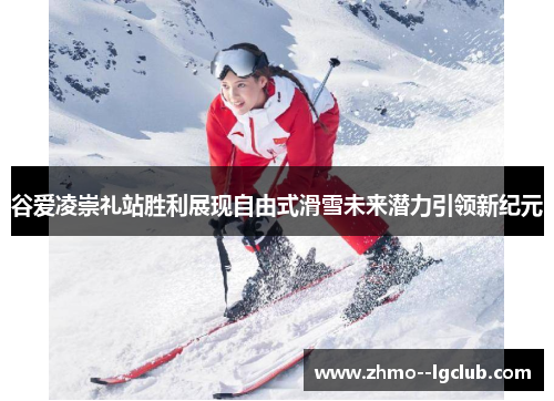 谷爱凌崇礼站胜利展现自由式滑雪未来潜力引领新纪元