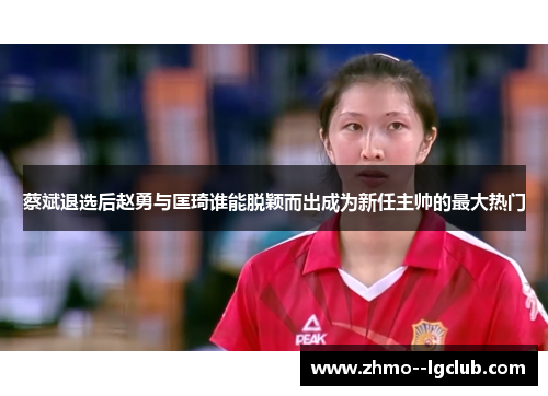 蔡斌退选后赵勇与匡琦谁能脱颖而出成为新任主帅的最大热门