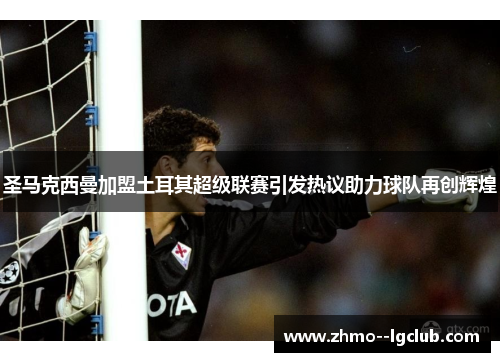 圣马克西曼加盟土耳其超级联赛引发热议助力球队再创辉煌 圣马克西曼加盟土耳其超级联赛引发热议助力球队再创辉煌