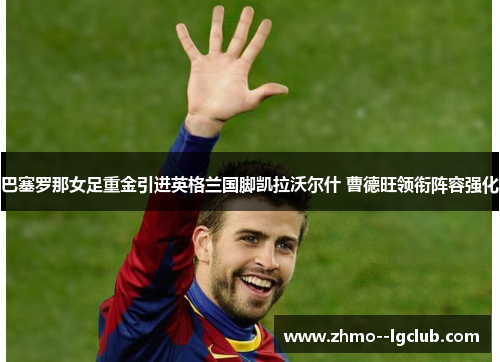 巴塞罗那女足重金引进英格兰国脚凯拉沃尔什 曹德旺领衔阵容强化 巴塞罗那女足重金引进英格兰国脚凯拉沃尔什 曹德旺领衔阵容强化