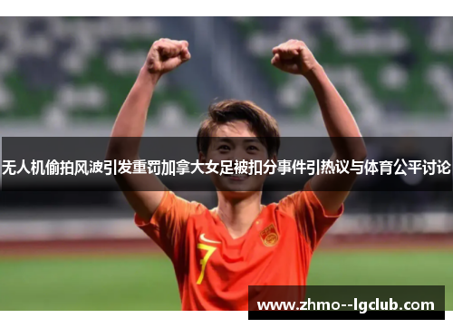 无人机偷拍风波引发重罚加拿大女足被扣分事件引热议与体育公平讨论